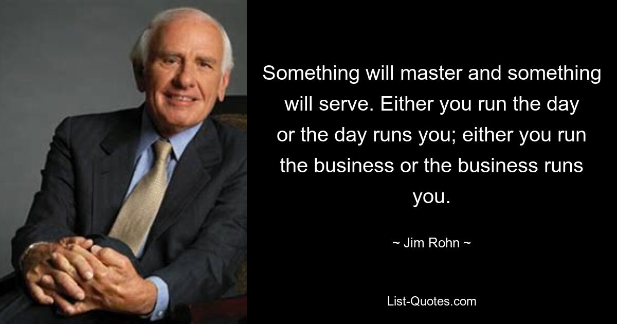 Something will master and something will serve. Either you run the day or the day runs you; either you run the business or the business runs you. — © Jim Rohn