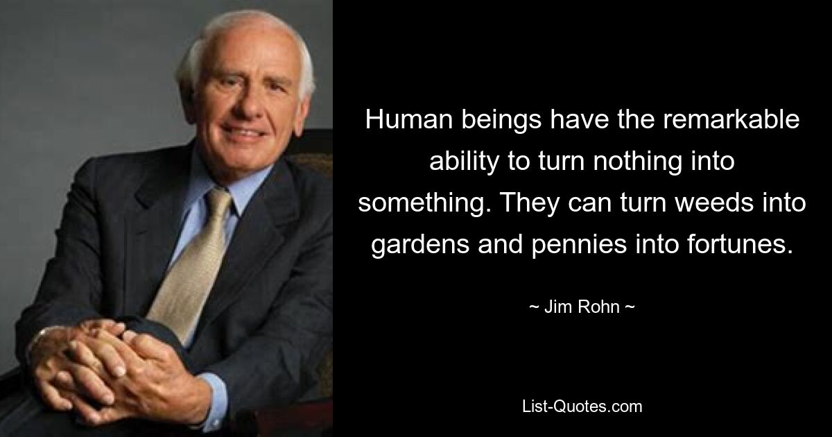 Human beings have the remarkable ability to turn nothing into something. They can turn weeds into gardens and pennies into fortunes. — © Jim Rohn