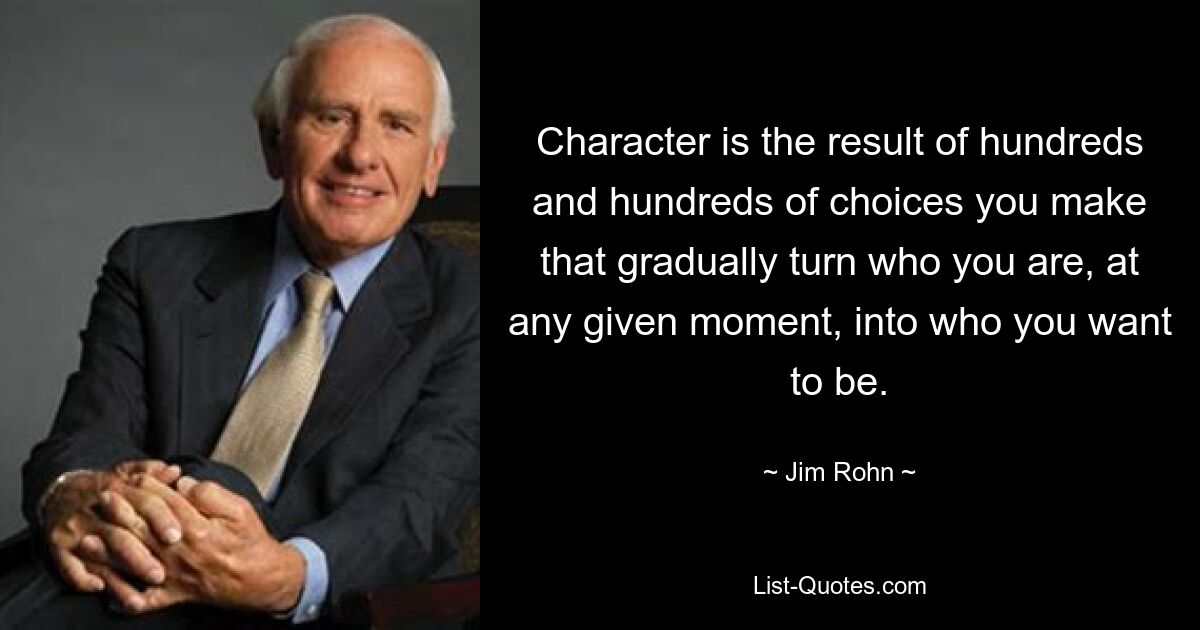 Character is the result of hundreds and hundreds of choices you make that gradually turn who you are, at any given moment, into who you want to be. — © Jim Rohn