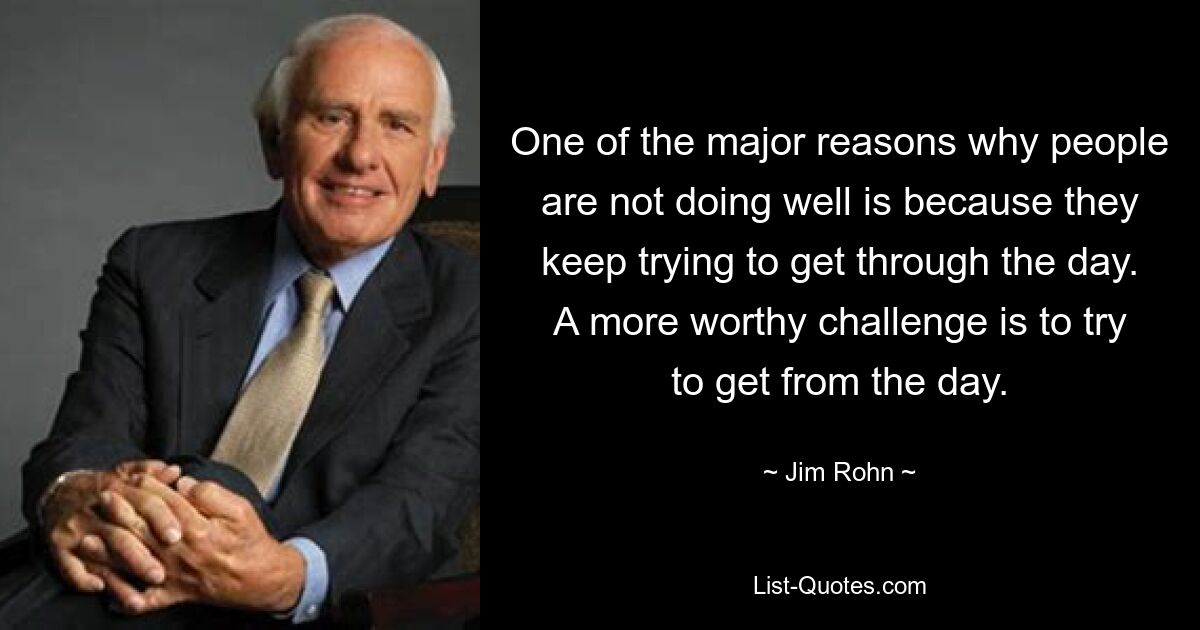 One of the major reasons why people are not doing well is because they keep trying to get through the day. A more worthy challenge is to try to get from the day. — © Jim Rohn