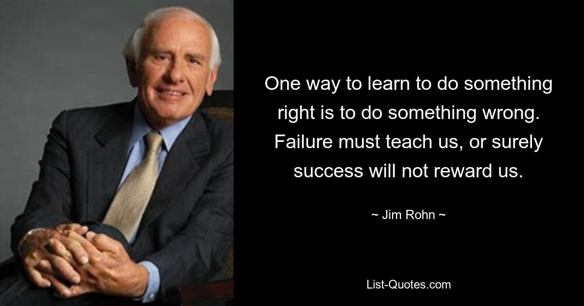 One way to learn to do something right is to do something wrong. Failure must teach us, or surely success will not reward us. — © Jim Rohn