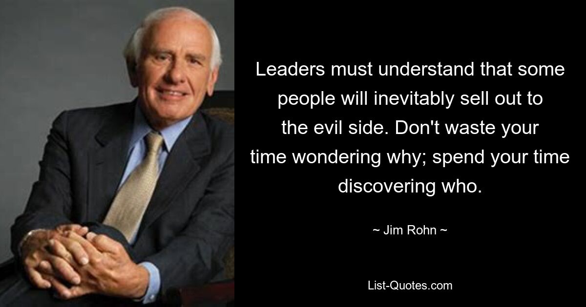 Leaders must understand that some people will inevitably sell out to the evil side. Don't waste your time wondering why; spend your time discovering who. — © Jim Rohn