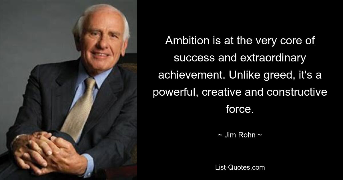 Ambition is at the very core of success and extraordinary achievement. Unlike greed, it's a powerful, creative and constructive force. — © Jim Rohn