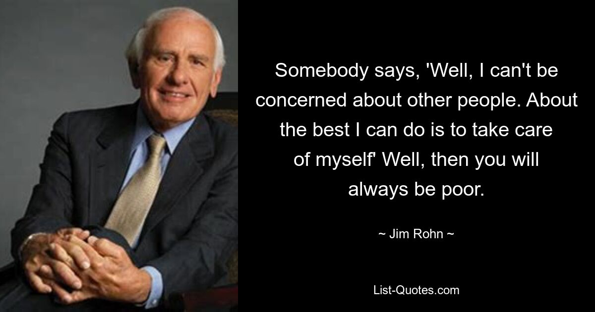 Somebody says, 'Well, I can't be concerned about other people. About the best I can do is to take care of myself' Well, then you will always be poor. — © Jim Rohn