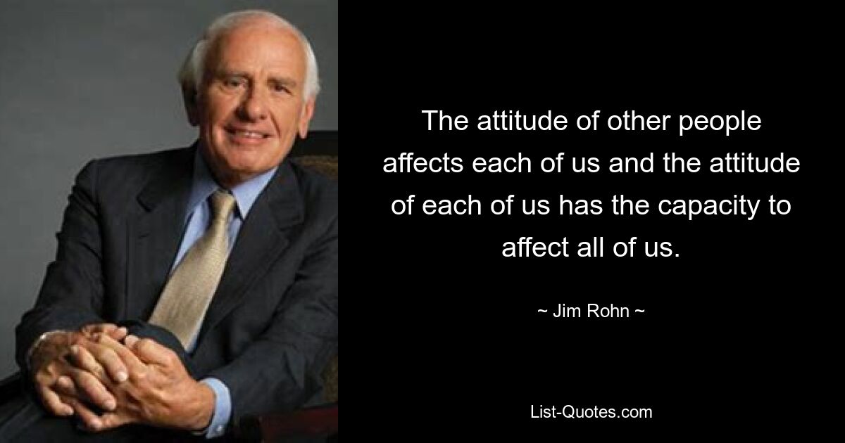 The attitude of other people affects each of us and the attitude of each of us has the capacity to affect all of us. — © Jim Rohn