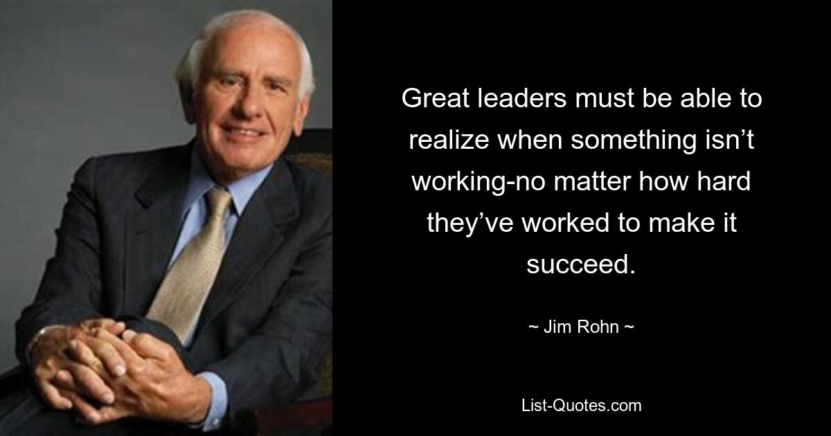 Great leaders must be able to realize when something isn’t working-no matter how hard they’ve worked to make it succeed. — © Jim Rohn