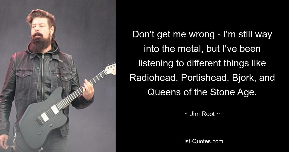 Don't get me wrong - I'm still way into the metal, but I've been listening to different things like Radiohead, Portishead, Bjork, and Queens of the Stone Age. — © Jim Root