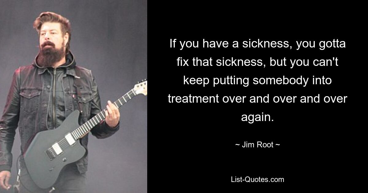 If you have a sickness, you gotta fix that sickness, but you can't keep putting somebody into treatment over and over and over again. — © Jim Root