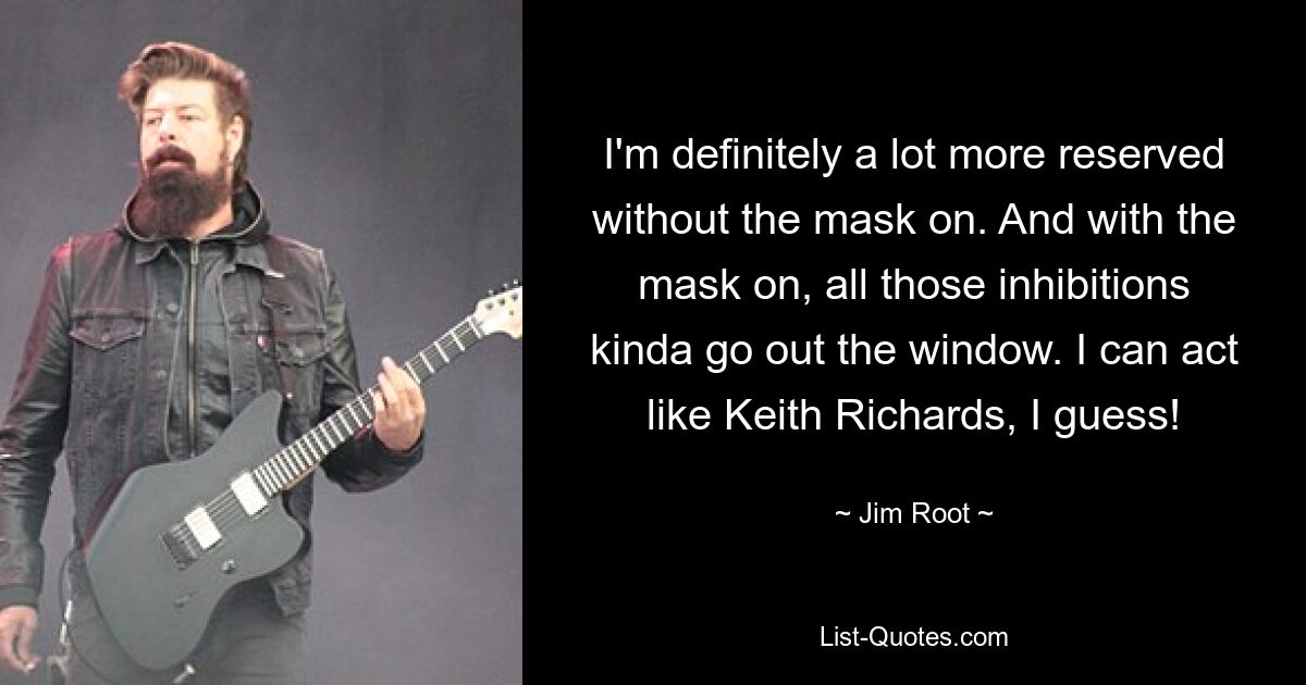 Ohne Maske bin ich definitiv viel zurückhaltender. Und mit der Maske fallen all diese Hemmungen weg. Ich schätze, ich kann mich wie Keith Richards verhalten! — © Jim Root