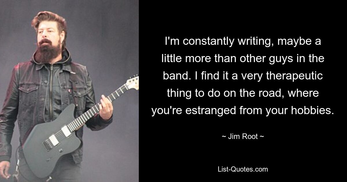 I'm constantly writing, maybe a little more than other guys in the band. I find it a very therapeutic thing to do on the road, where you're estranged from your hobbies. — © Jim Root