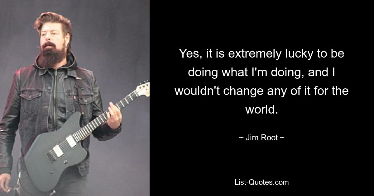 Yes, it is extremely lucky to be doing what I'm doing, and I wouldn't change any of it for the world. — © Jim Root