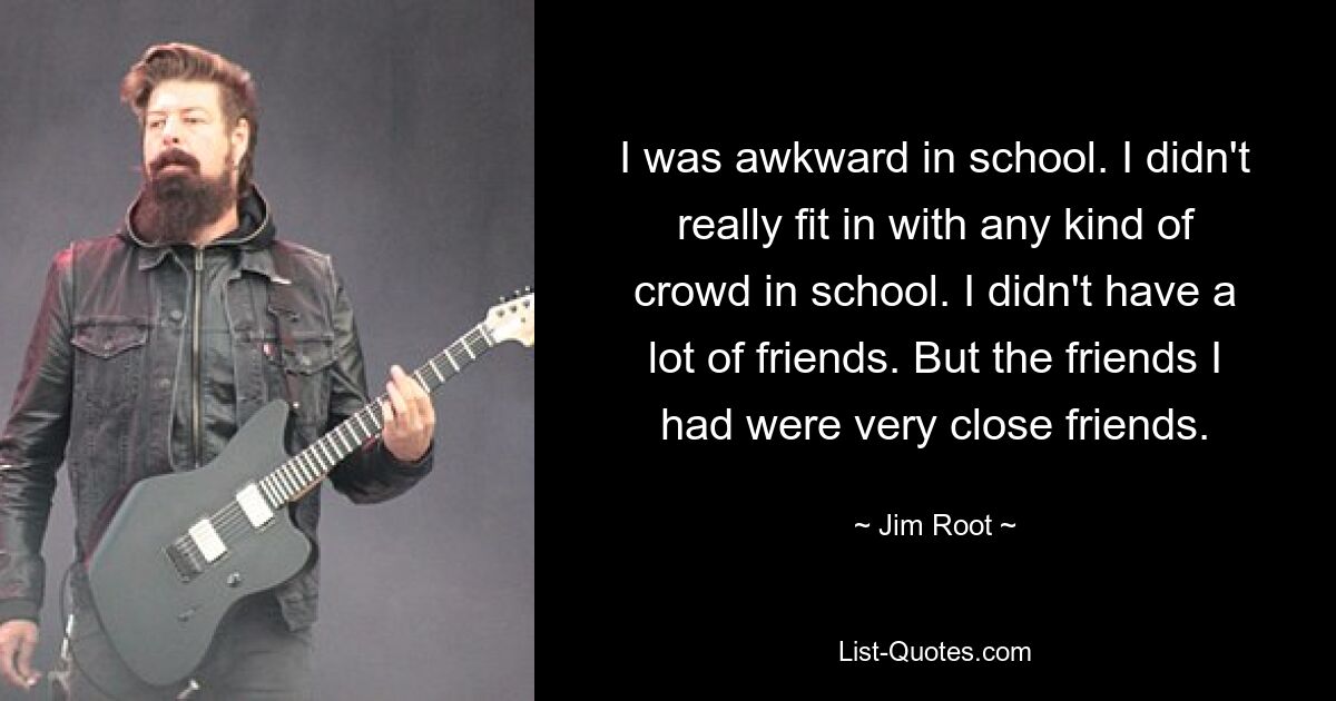 I was awkward in school. I didn't really fit in with any kind of crowd in school. I didn't have a lot of friends. But the friends I had were very close friends. — © Jim Root