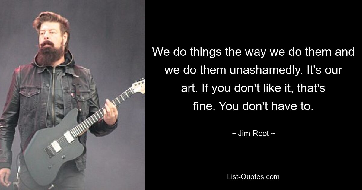 We do things the way we do them and we do them unashamedly. It's our art. If you don't like it, that's fine. You don't have to. — © Jim Root