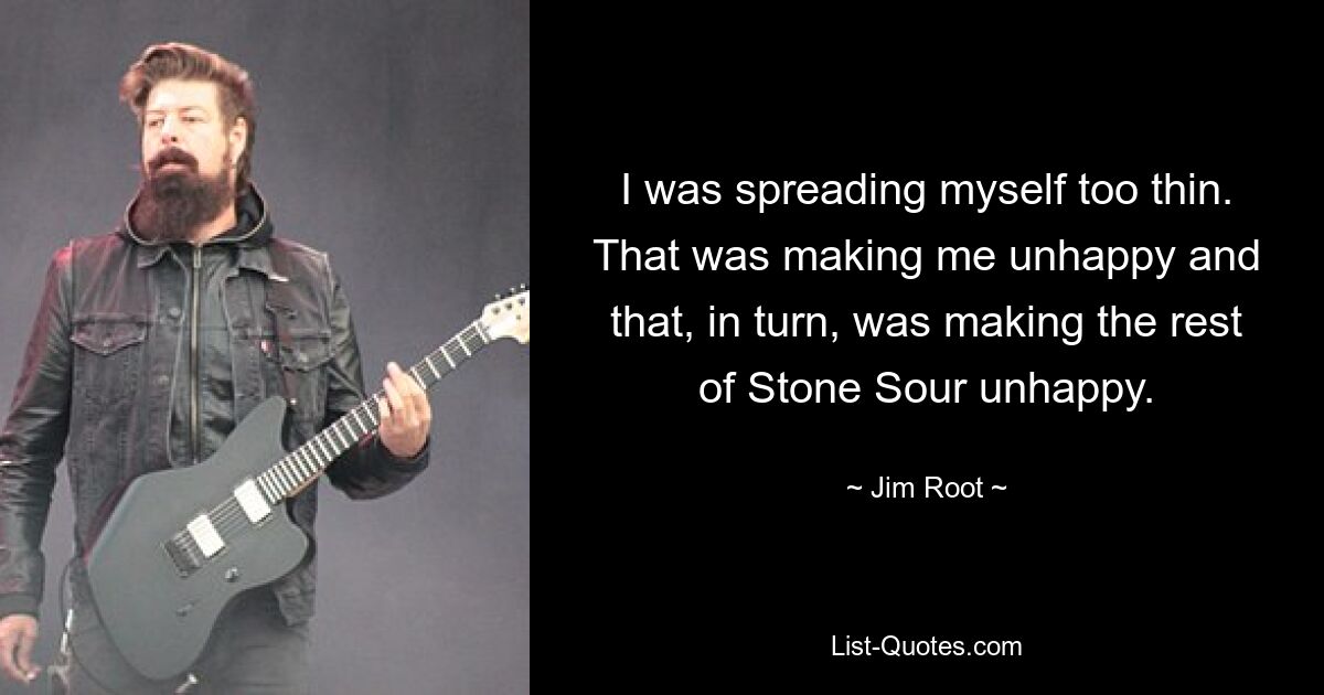 I was spreading myself too thin. That was making me unhappy and that, in turn, was making the rest of Stone Sour unhappy. — © Jim Root