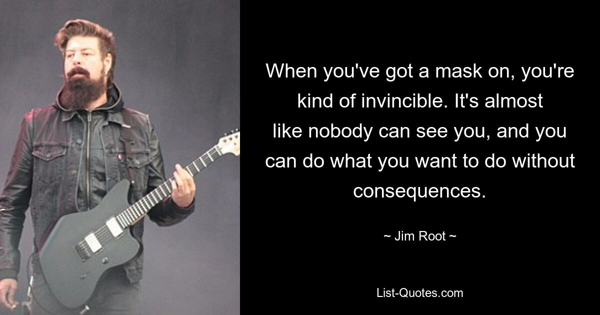 When you've got a mask on, you're kind of invincible. It's almost like nobody can see you, and you can do what you want to do without consequences. — © Jim Root