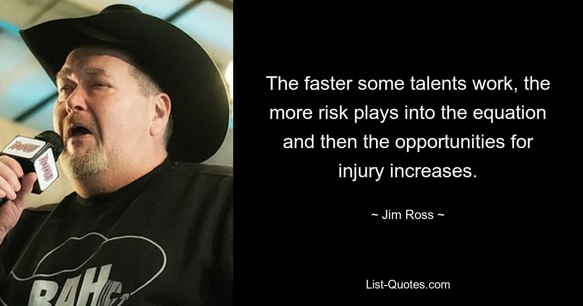 The faster some talents work, the more risk plays into the equation and then the opportunities for injury increases. — © Jim Ross