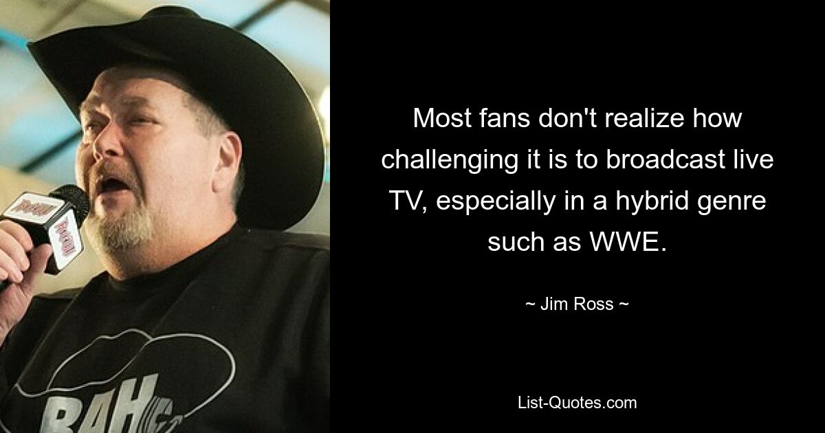 Most fans don't realize how challenging it is to broadcast live TV, especially in a hybrid genre such as WWE. — © Jim Ross