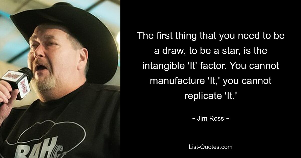 The first thing that you need to be a draw, to be a star, is the intangible 'It' factor. You cannot manufacture 'It,' you cannot replicate 'It.' — © Jim Ross