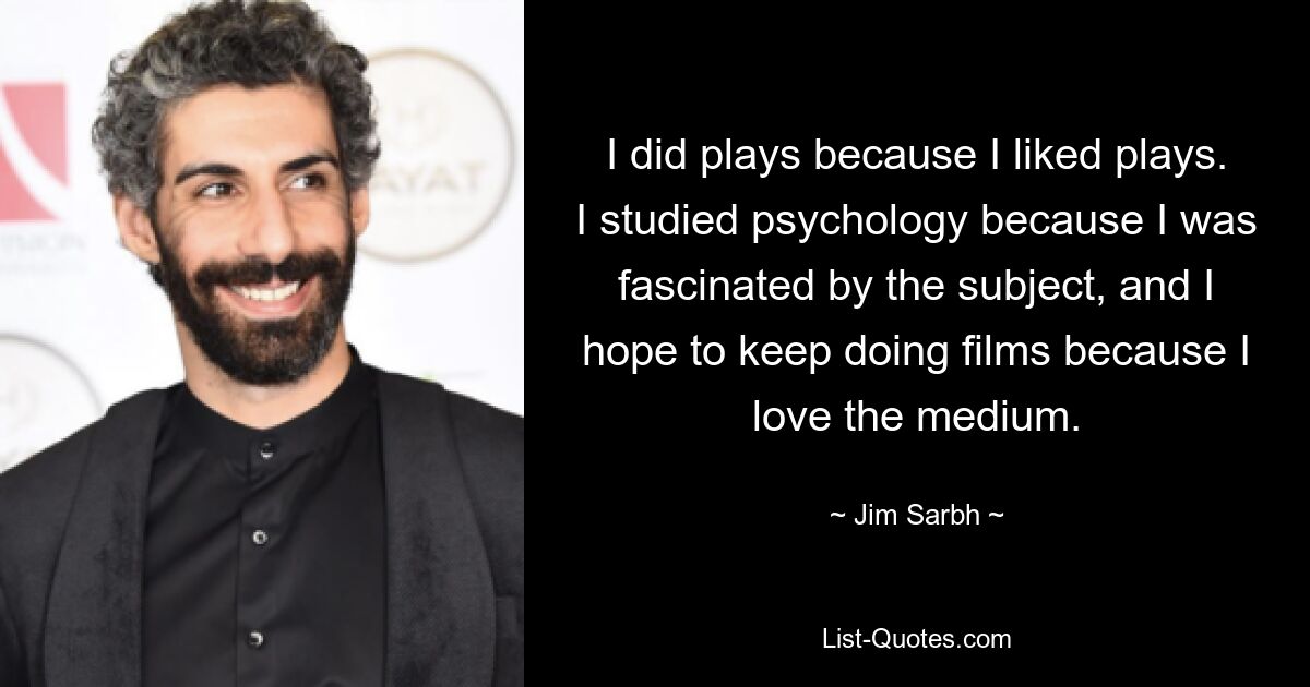 I did plays because I liked plays. I studied psychology because I was fascinated by the subject, and I hope to keep doing films because I love the medium. — © Jim Sarbh