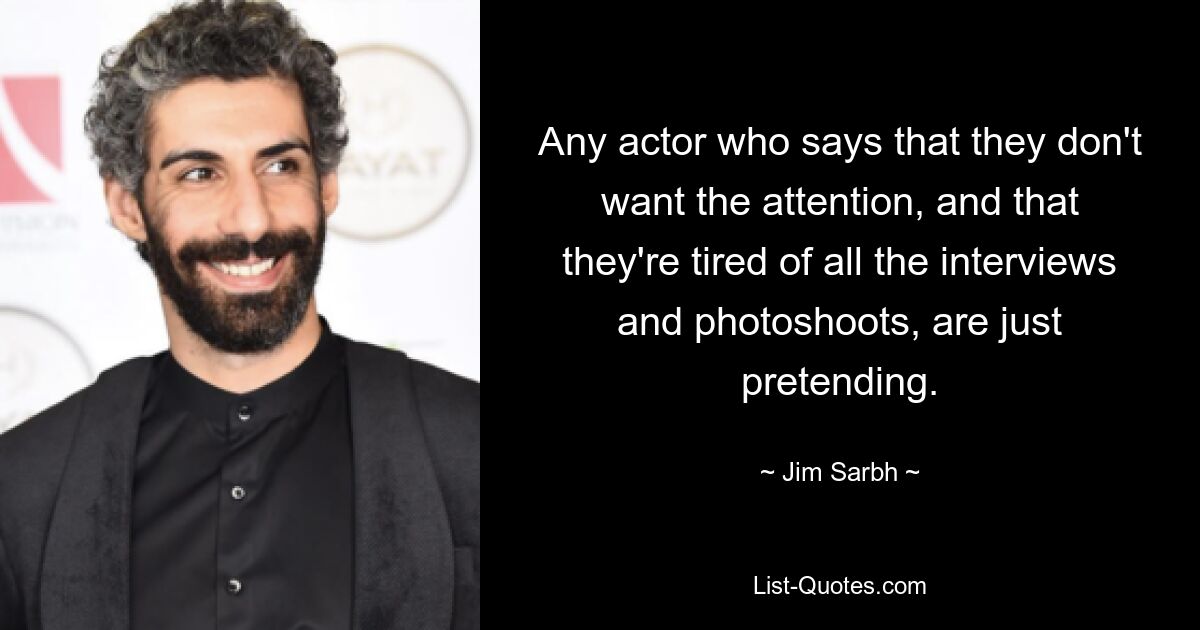 Any actor who says that they don't want the attention, and that they're tired of all the interviews and photoshoots, are just pretending. — © Jim Sarbh