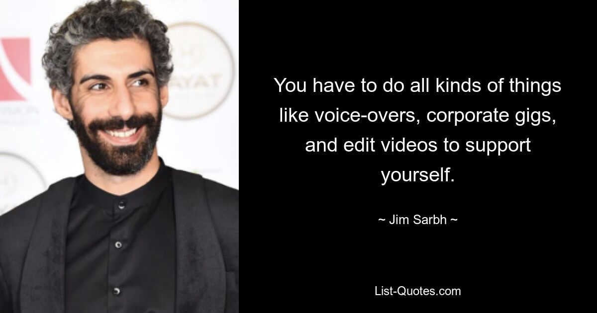 You have to do all kinds of things like voice-overs, corporate gigs, and edit videos to support yourself. — © Jim Sarbh