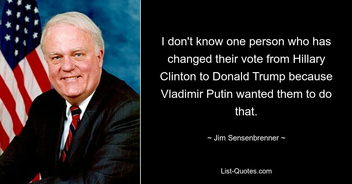 I don't know one person who has changed their vote from Hillary Clinton to Donald Trump because Vladimir Putin wanted them to do that. — © Jim Sensenbrenner