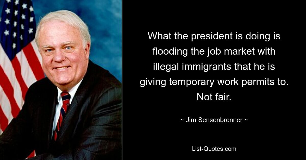 What the president is doing is flooding the job market with illegal immigrants that he is giving temporary work permits to. Not fair. — © Jim Sensenbrenner