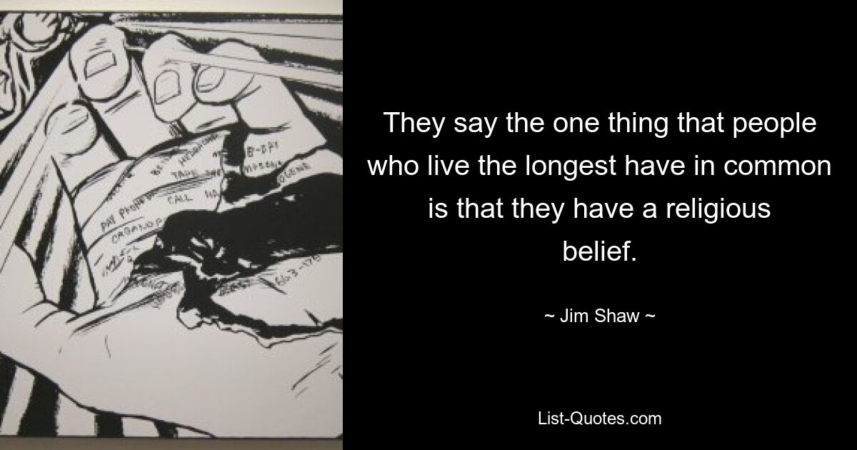 They say the one thing that people who live the longest have in common is that they have a religious belief. — © Jim Shaw