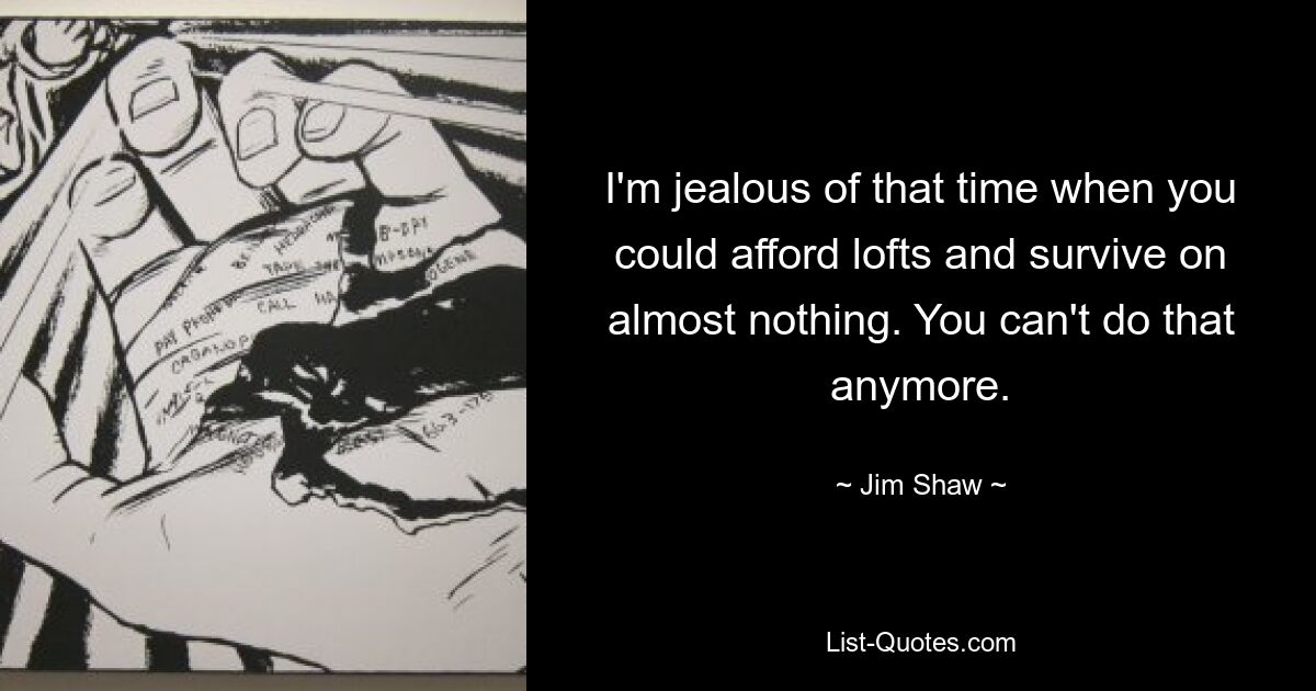 I'm jealous of that time when you could afford lofts and survive on almost nothing. You can't do that anymore. — © Jim Shaw