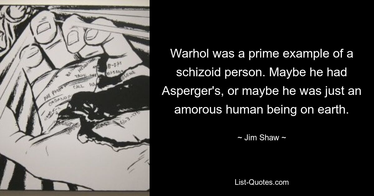 Warhol was a prime example of a schizoid person. Maybe he had Asperger's, or maybe he was just an amorous human being on earth. — © Jim Shaw