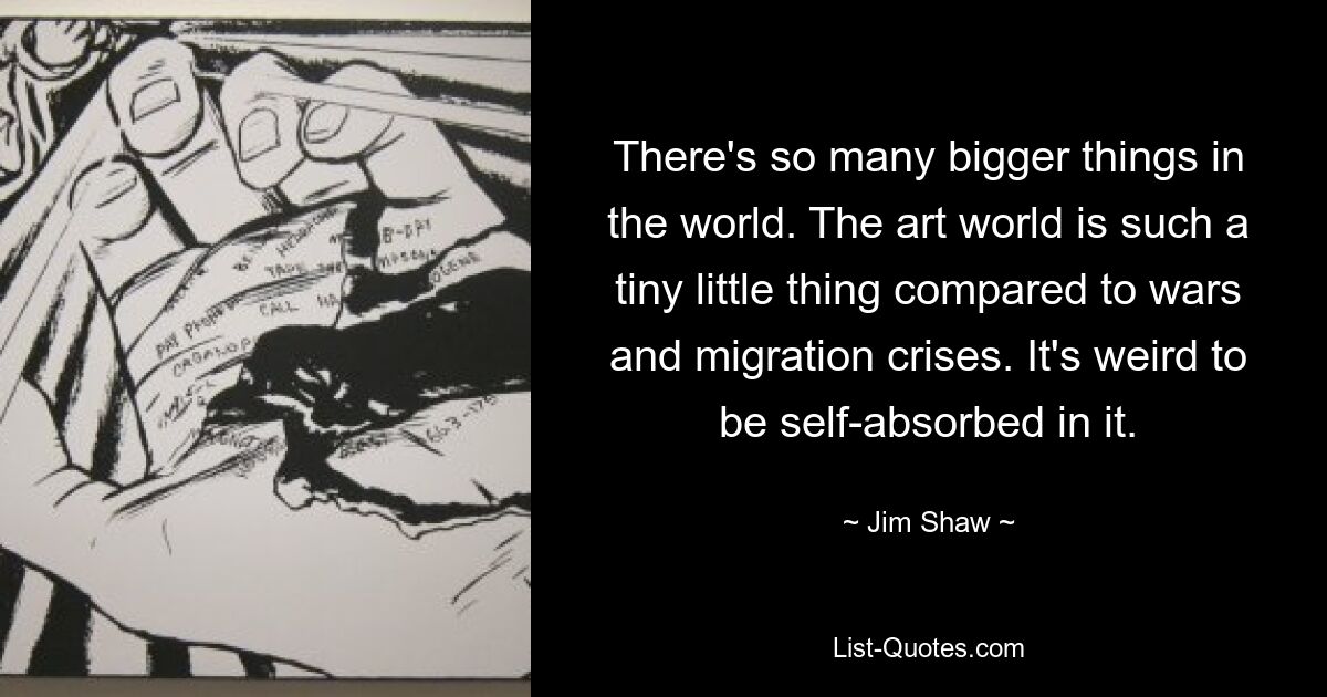 There's so many bigger things in the world. The art world is such a tiny little thing compared to wars and migration crises. It's weird to be self-absorbed in it. — © Jim Shaw