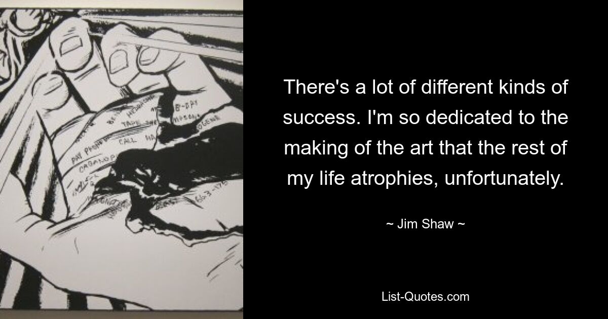 There's a lot of different kinds of success. I'm so dedicated to the making of the art that the rest of my life atrophies, unfortunately. — © Jim Shaw