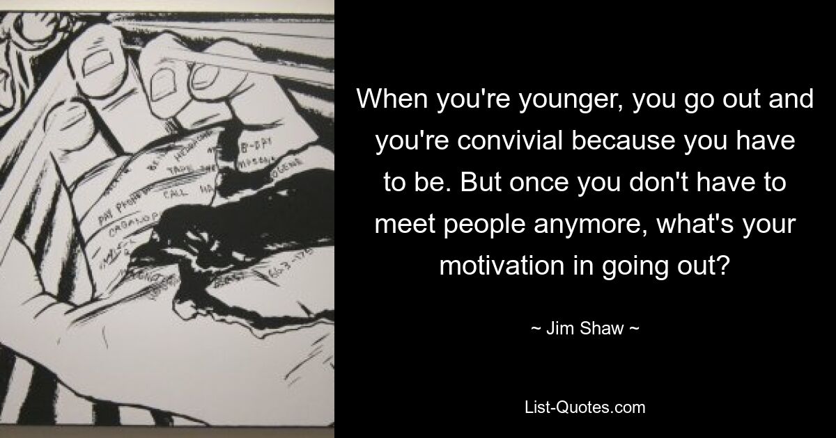 When you're younger, you go out and you're convivial because you have to be. But once you don't have to meet people anymore, what's your motivation in going out? — © Jim Shaw