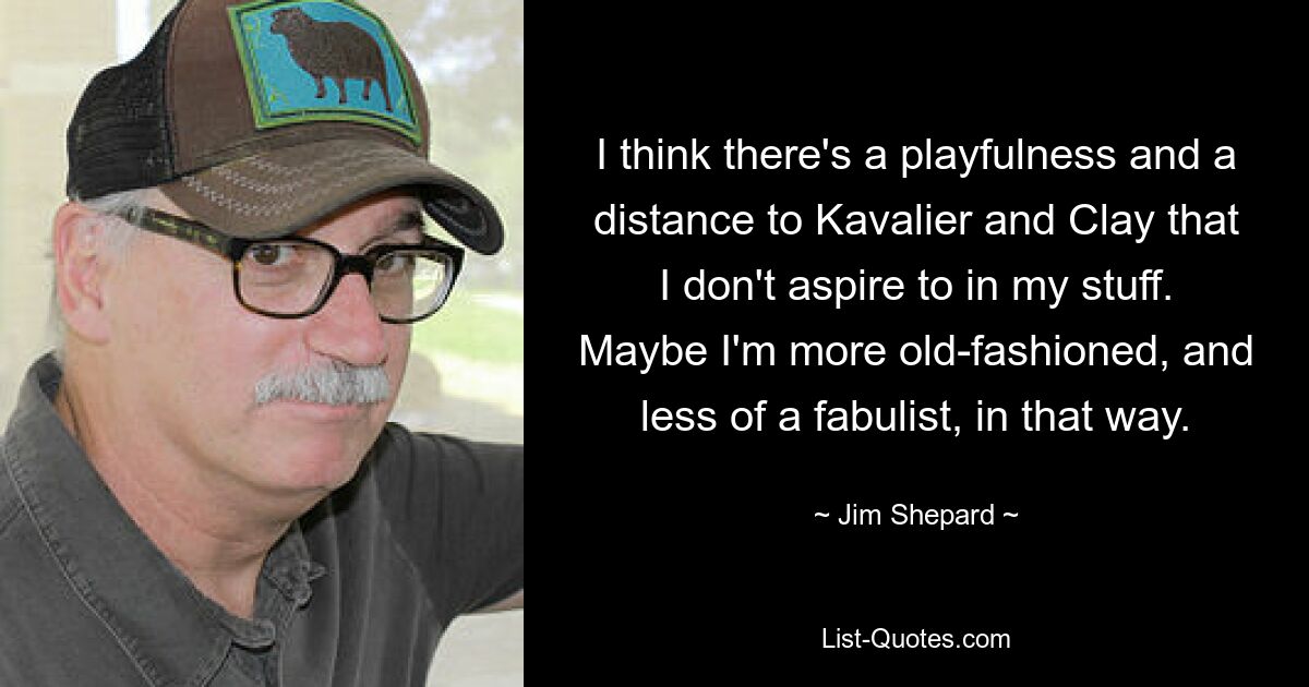 I think there's a playfulness and a distance to Kavalier and Clay that I don't aspire to in my stuff. Maybe I'm more old-fashioned, and less of a fabulist, in that way. — © Jim Shepard