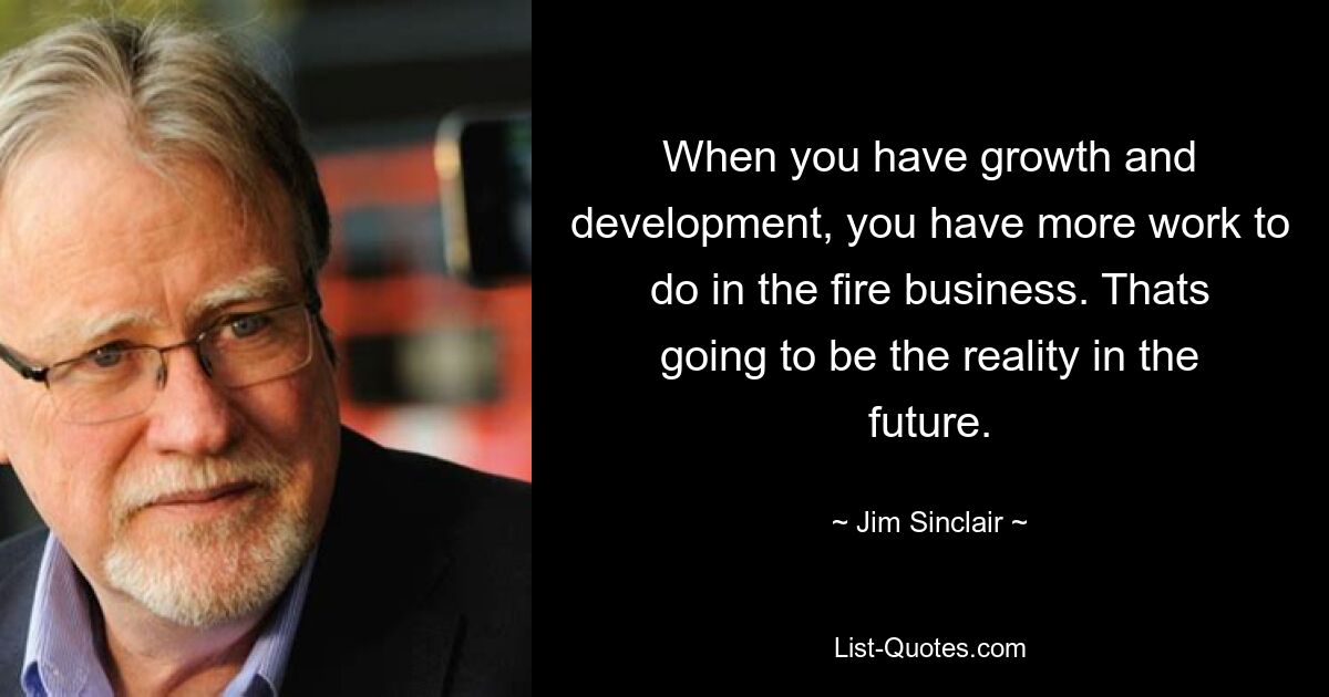 When you have growth and development, you have more work to do in the fire business. Thats going to be the reality in the future. — © Jim Sinclair