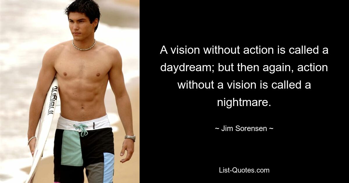 A vision without action is called a daydream; but then again, action without a vision is called a nightmare. — © Jim Sorensen