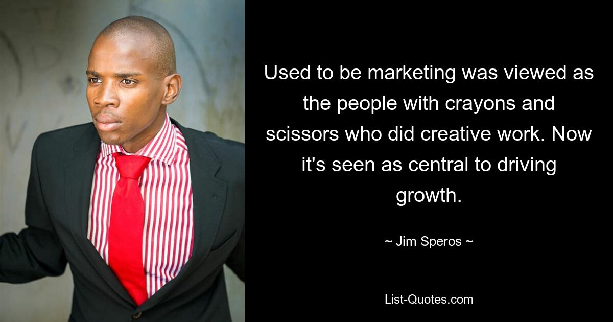 Used to be marketing was viewed as the people with crayons and scissors who did creative work. Now it's seen as central to driving growth. — © Jim Speros