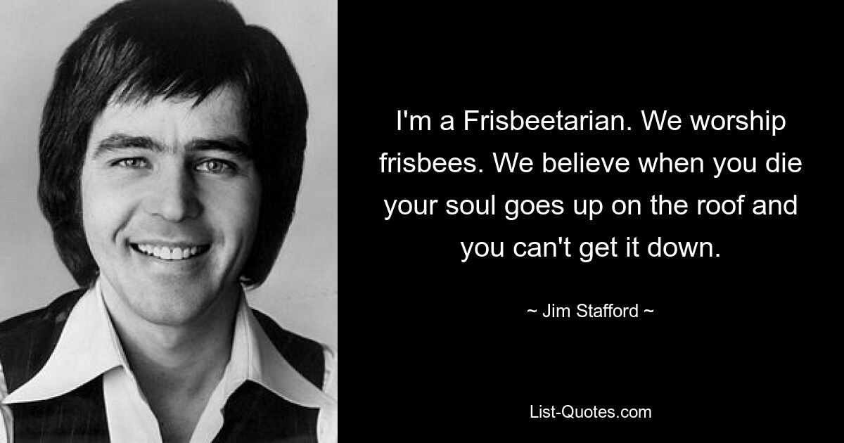 I'm a Frisbeetarian. We worship frisbees. We believe when you die your soul goes up on the roof and you can't get it down. — © Jim Stafford