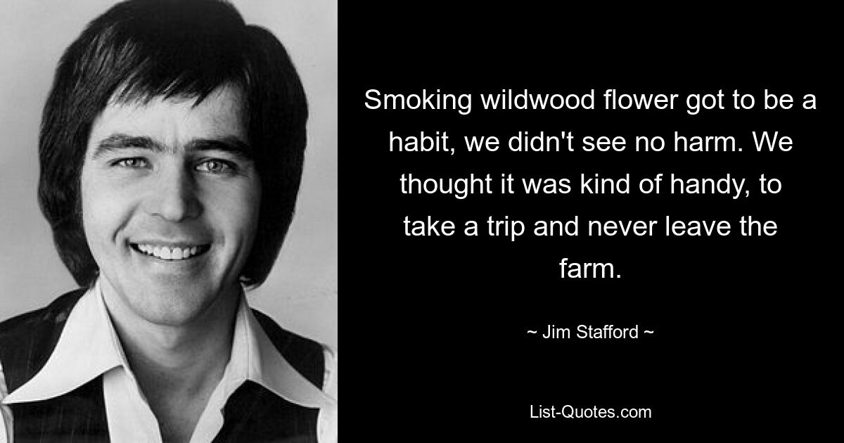 Smoking wildwood flower got to be a habit, we didn't see no harm. We thought it was kind of handy, to take a trip and never leave the farm. — © Jim Stafford