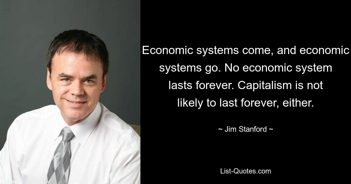 Economic systems come, and economic systems go. No economic system lasts forever. Capitalism is not likely to last forever, either. — © Jim Stanford