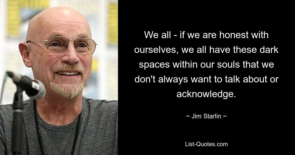 We all - if we are honest with ourselves, we all have these dark spaces within our souls that we don't always want to talk about or acknowledge. — © Jim Starlin