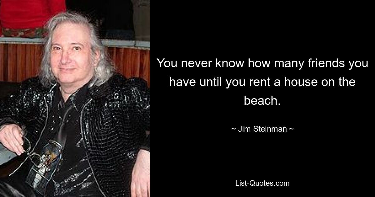 You never know how many friends you have until you rent a house on the beach. — © Jim Steinman