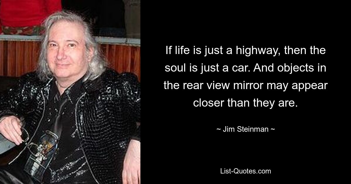 If life is just a highway, then the soul is just a car. And objects in the rear view mirror may appear closer than they are. — © Jim Steinman