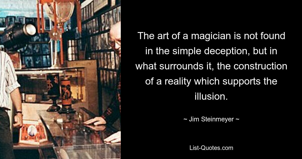 The art of a magician is not found in the simple deception, but in what surrounds it, the construction of a reality which supports the illusion. — © Jim Steinmeyer