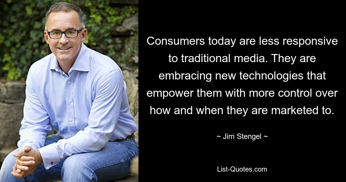 Consumers today are less responsive to traditional media. They are embracing new technologies that empower them with more control over how and when they are marketed to. — © Jim Stengel