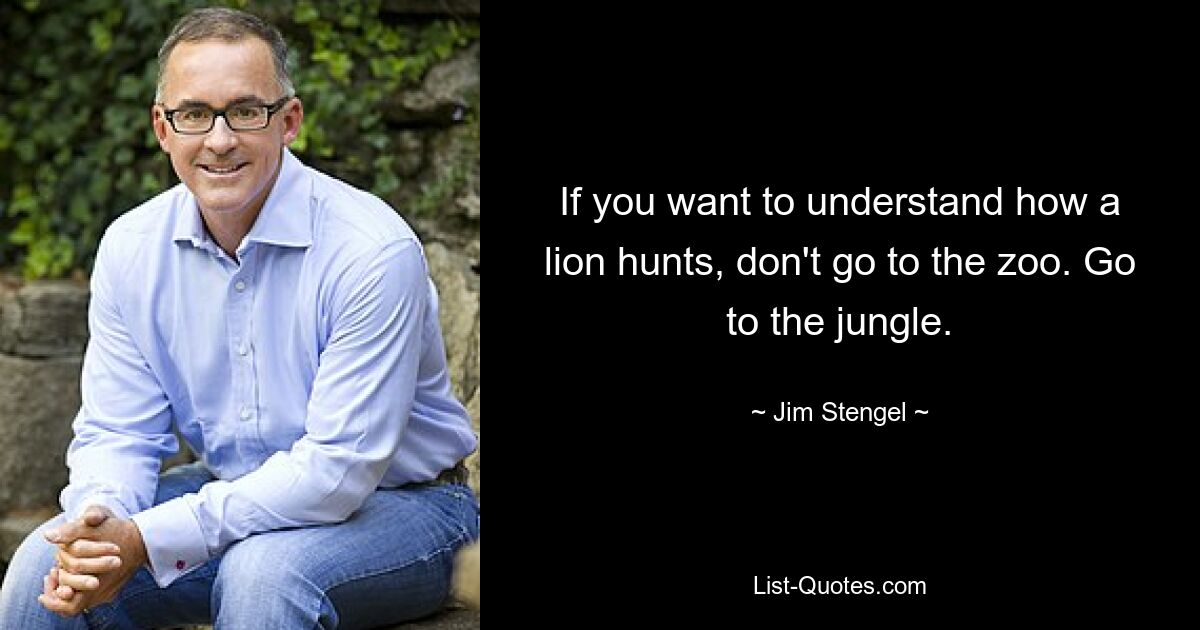 If you want to understand how a lion hunts, don't go to the zoo. Go to the jungle. — © Jim Stengel