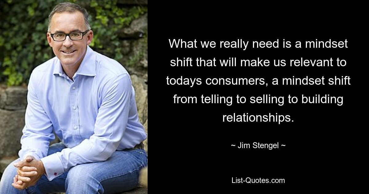 What we really need is a mindset shift that will make us relevant to todays consumers, a mindset shift from telling to selling to building relationships. — © Jim Stengel