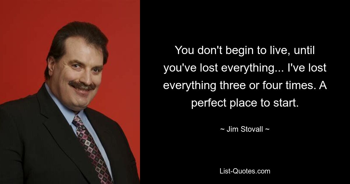 You don't begin to live, until you've lost everything... I've lost everything three or four times. A perfect place to start. — © Jim Stovall