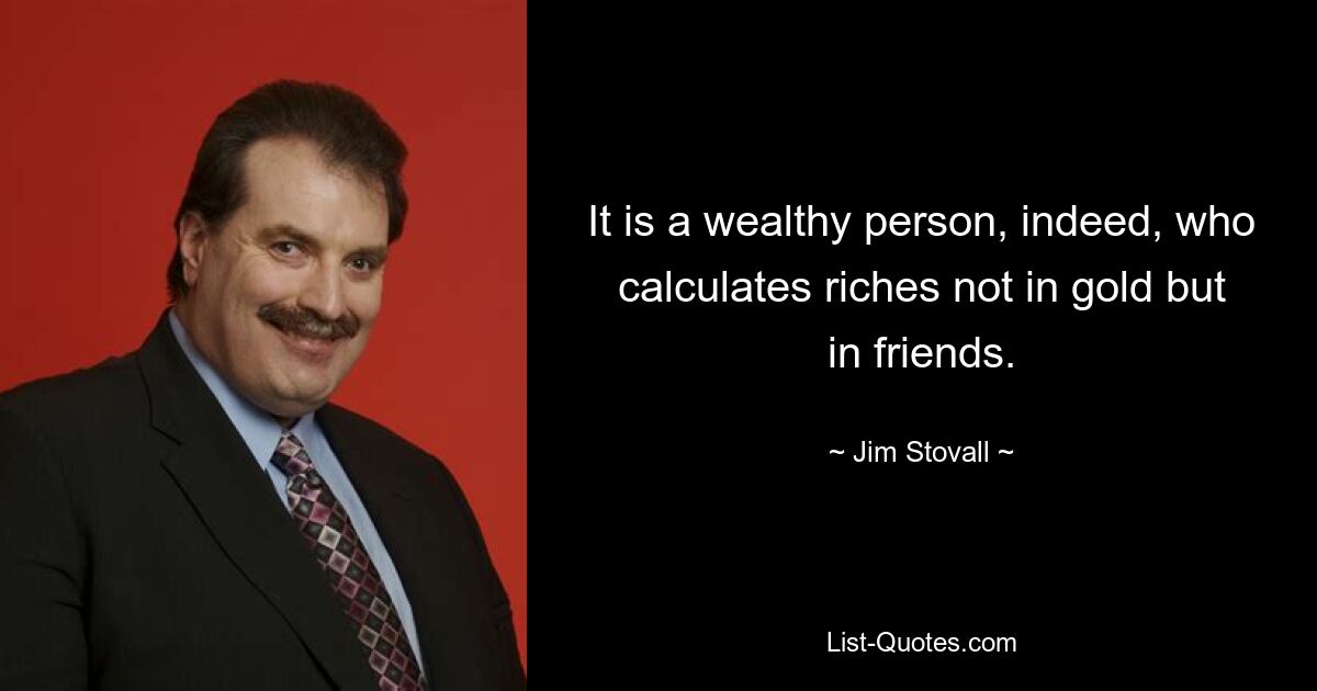 It is a wealthy person, indeed, who calculates riches not in gold but in friends. — © Jim Stovall