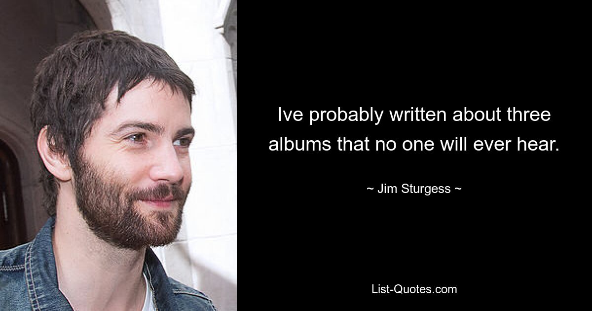 Ive probably written about three albums that no one will ever hear. — © Jim Sturgess